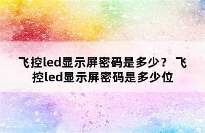 飞控led显示屏密码是多少？ 飞控led显示屏密码是多少位